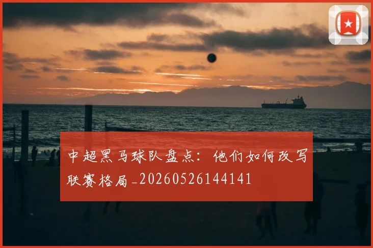 中超黑马球队盘点：他们如何改写联赛格局_20260526144141