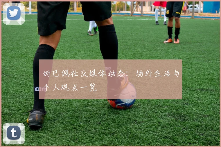 姆巴佩社交媒体动态:场外生活与个人观点一览