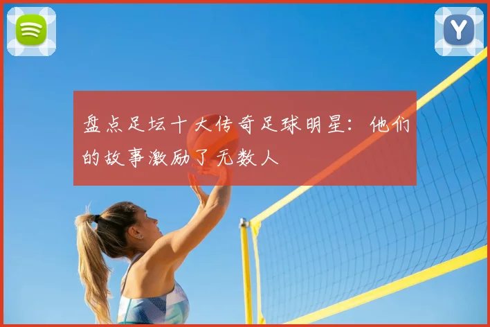 盘点足坛十大传奇足球明星:他们的故事激励了无数人