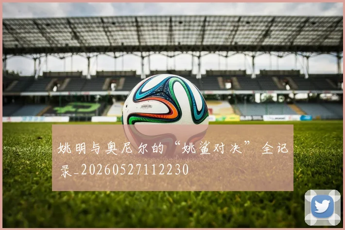 姚明与奥尼尔的“姚鲨对决”全记录_20260527112230